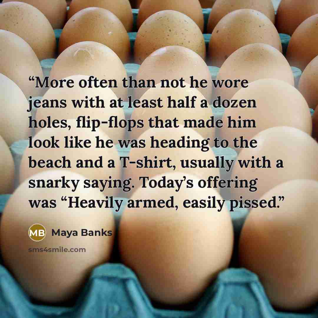 “More often than not he wore jeans with at least half a dozen holes, flip-flops that made him look like he was heading to the beach and a T-shirt, usually with a snarky saying. Today’s offering was “Heavily armed, easily pissed.” quote by Maya Banks