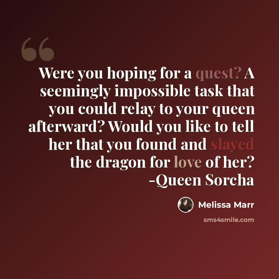 “Were you hoping for a quest? A seemingly impossible task that you could relay to your queen afterward? Would you like to tell her that you found and slayed the dragon for love of her? -Queen Sorcha” quote by Melissa Marr