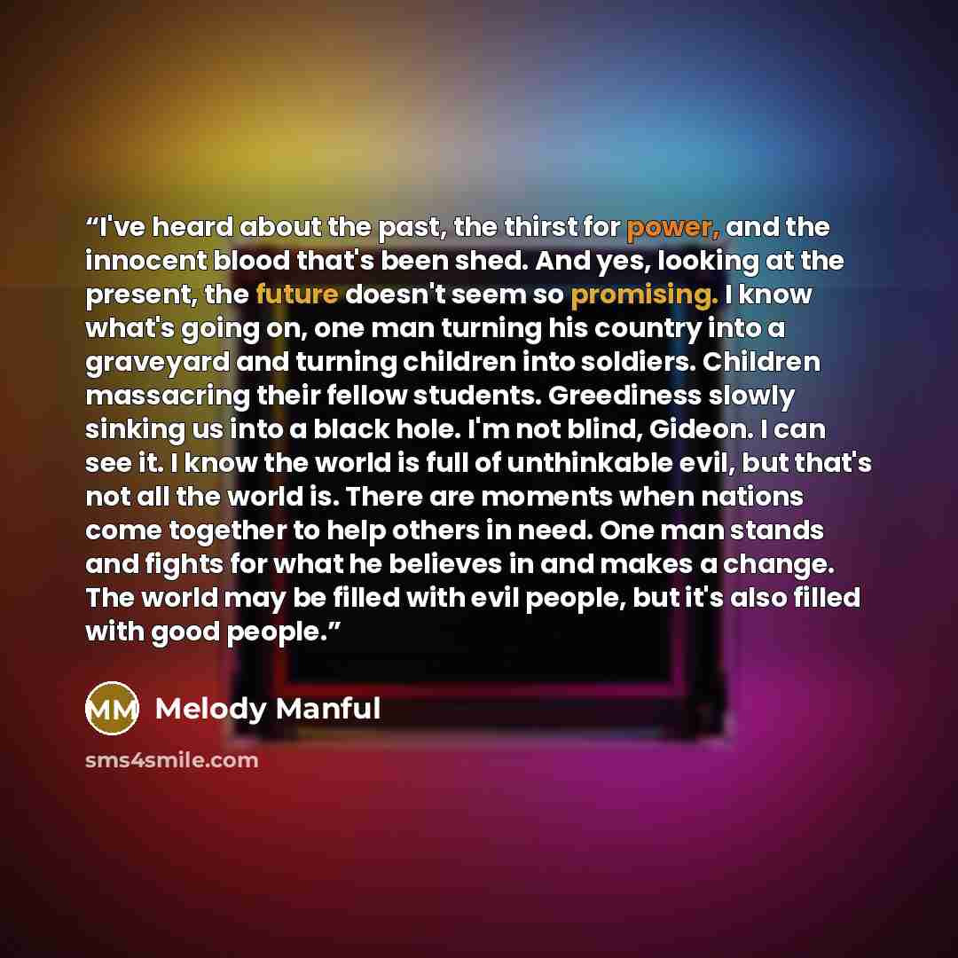 “I've heard about the past, the thirst for power, and the innocent blood that's been shed. And yes, looking at the present, the future doesn't seem so promising. I know what's going on, one man turning his country into a graveyard and turning children into soldiers. Children massacring their fellow…” quote by Melody Manful