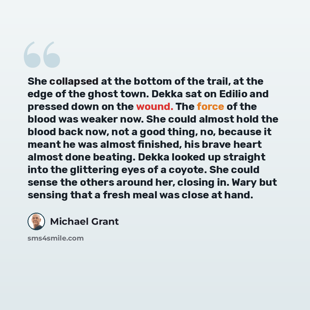 “She collapsed at the bottom of the trail, at the edge of the ghost town. Dekka sat on Edilio and pressed down on the wound. The force of the blood was weaker now. She could almost hold the blood back now, not a good thing, no, because it meant he was almost finished, his brave heart almost done…” quote by Michael Grant