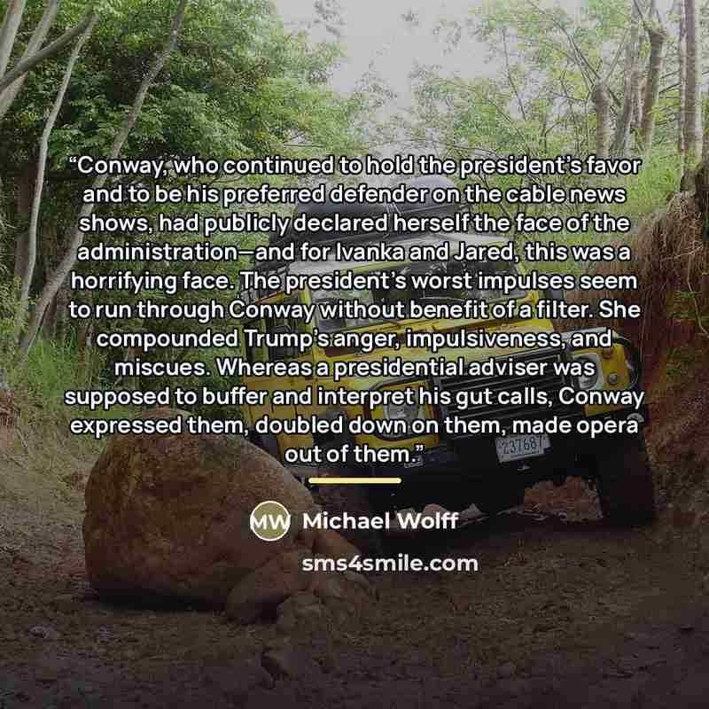 “Conway, who continued to hold the president’s favor and to be his preferred defender on the cable news shows, had publicly declared herself the face of the administration—and for Ivanka and Jared, this was a horrifying face. The president’s worst impulses seem to run through Conway without benefit…” quote by Michael Wolff