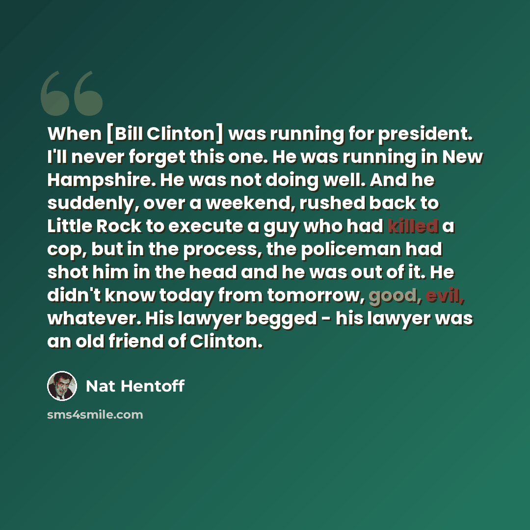 “When [Bill Clinton] was running for president. I'll never forget this one. He was running in New Hampshire. He was not doing well. And he suddenly, over a weekend, rushed back to Little Rock to execute a guy who had killed a cop, but in the process, the policeman had shot him in the head and he…” quote by Nat Hentoff