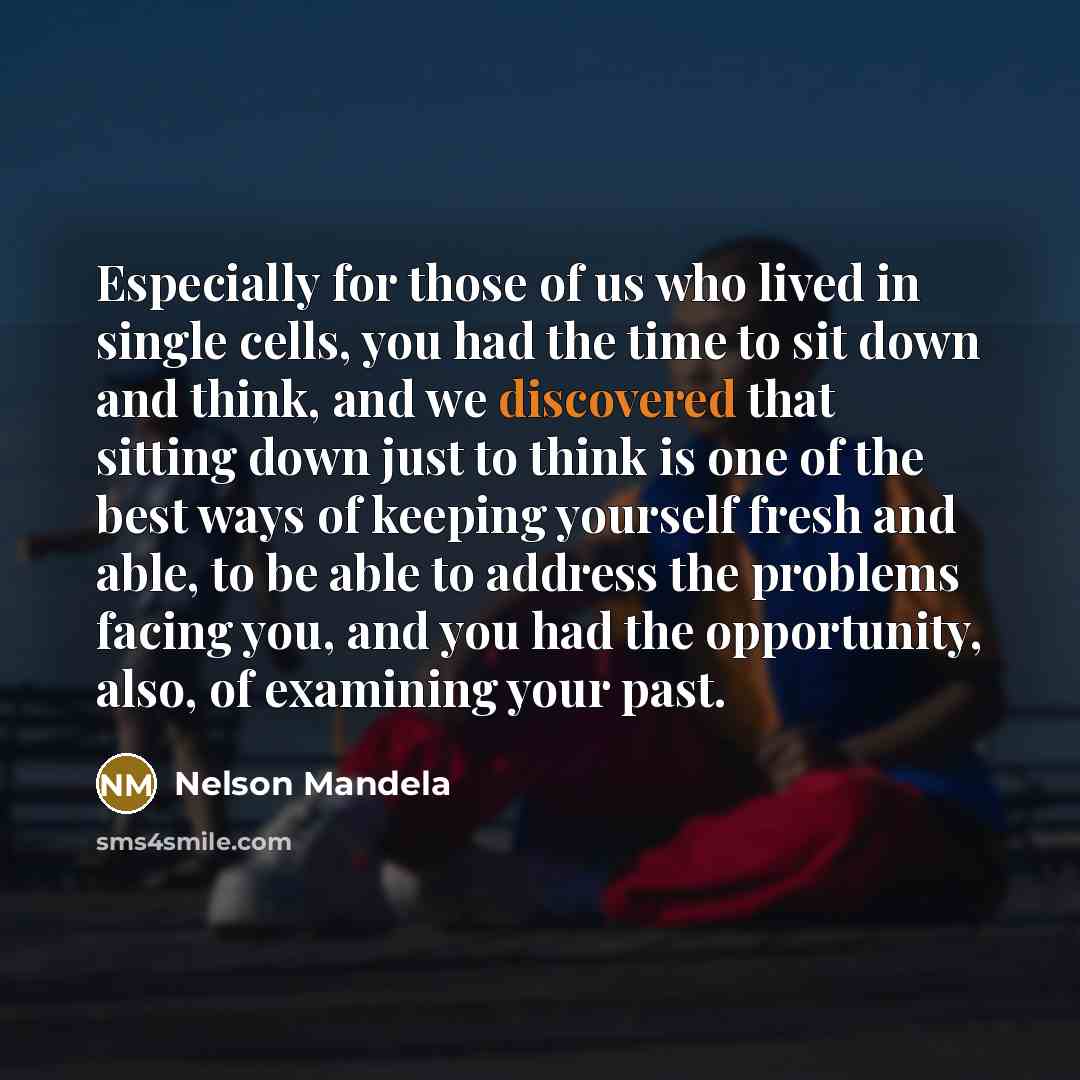 “Especially for those of us who lived in single cells, you had the time to sit down and think, and we discovered that sitting down just to think is one of the best ways of keeping yourself fresh and able, to be able to address the problems facing you, and you had the opportunity, also, of examining…” quote by Nelson Mandela