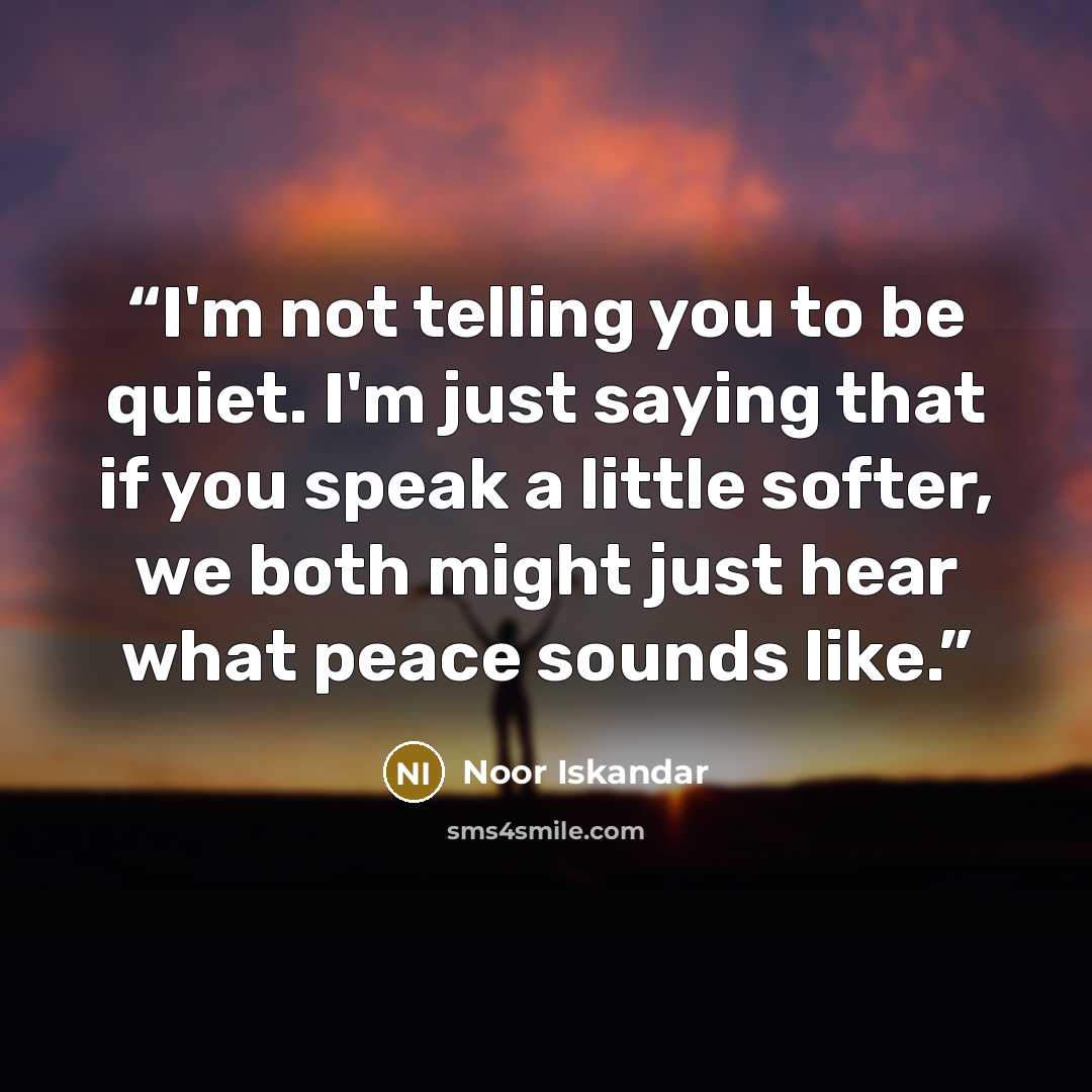 “I'm not telling you to be quiet. I'm just saying that if you speak a little softer, we both might just hear what peace sounds like.” quote by Noor Iskandar