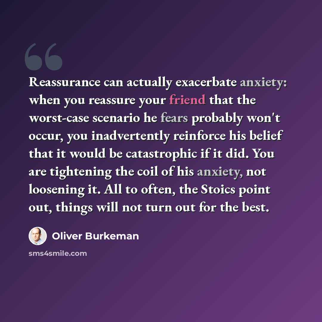 “Reassurance can actually exacerbate anxiety: when you reassure your friend that the worst-case scenario he fears probably won't occur, you inadvertently reinforce his belief that it would be catastrophic if it did. You are tightening the coil of his anxiety, not loosening it. All to often, the…” quote by Oliver Burkeman
