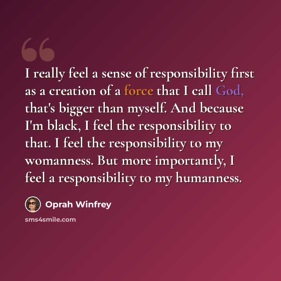 “I really feel a sense of responsibility first as a creation of a force that I call God, that's bigger than myself. And because I'm black, I feel the responsibility to that. I feel the responsibility to my womanness. But more importantly, I feel a responsibility to my humanness.” quote by Oprah Winfrey