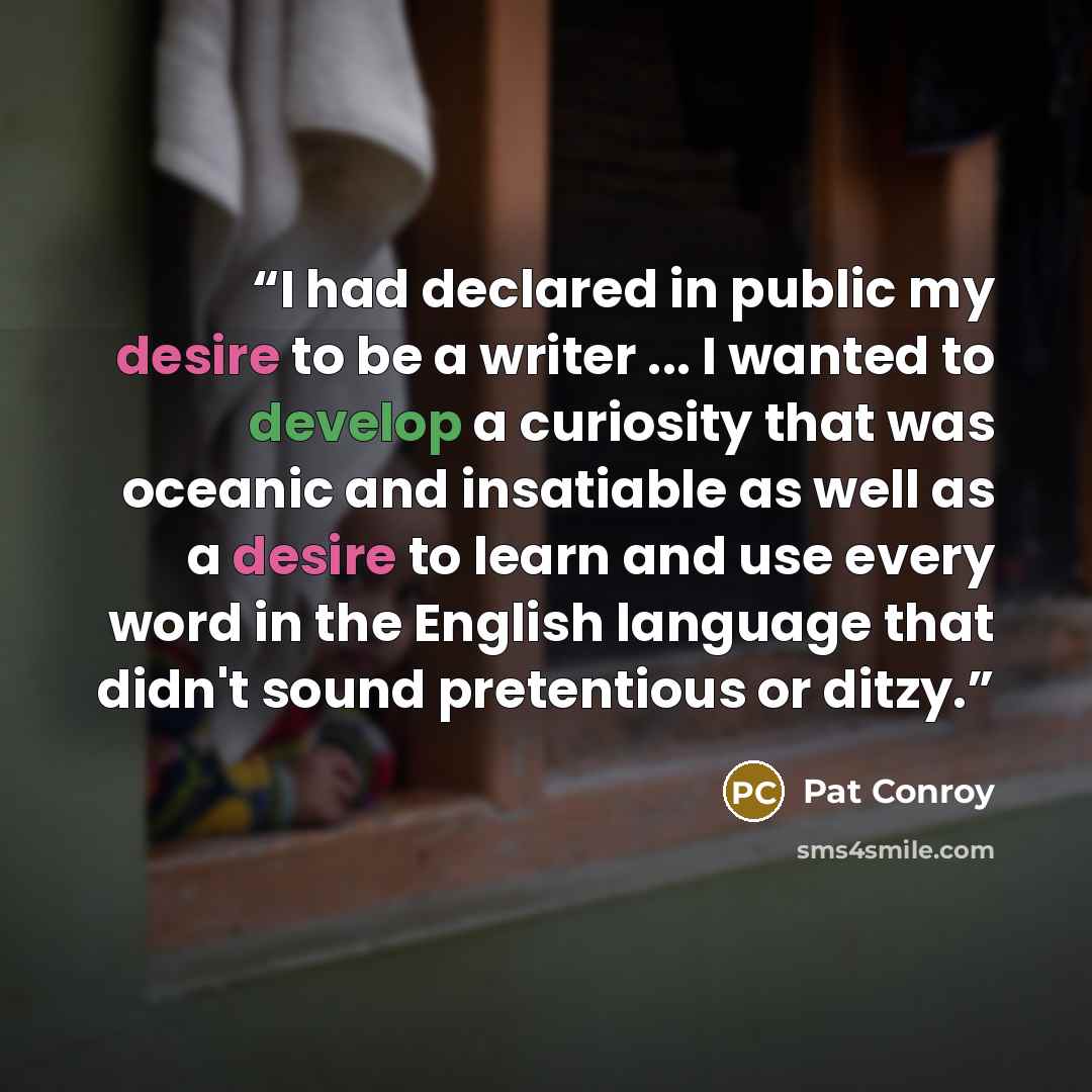 “I had declared in public my desire to be a writer ... I wanted to develop a curiosity that was oceanic and insatiable as well as a desire to learn and use every word in the English language that didn't sound pretentious or ditzy.” quote by Pat Conroy