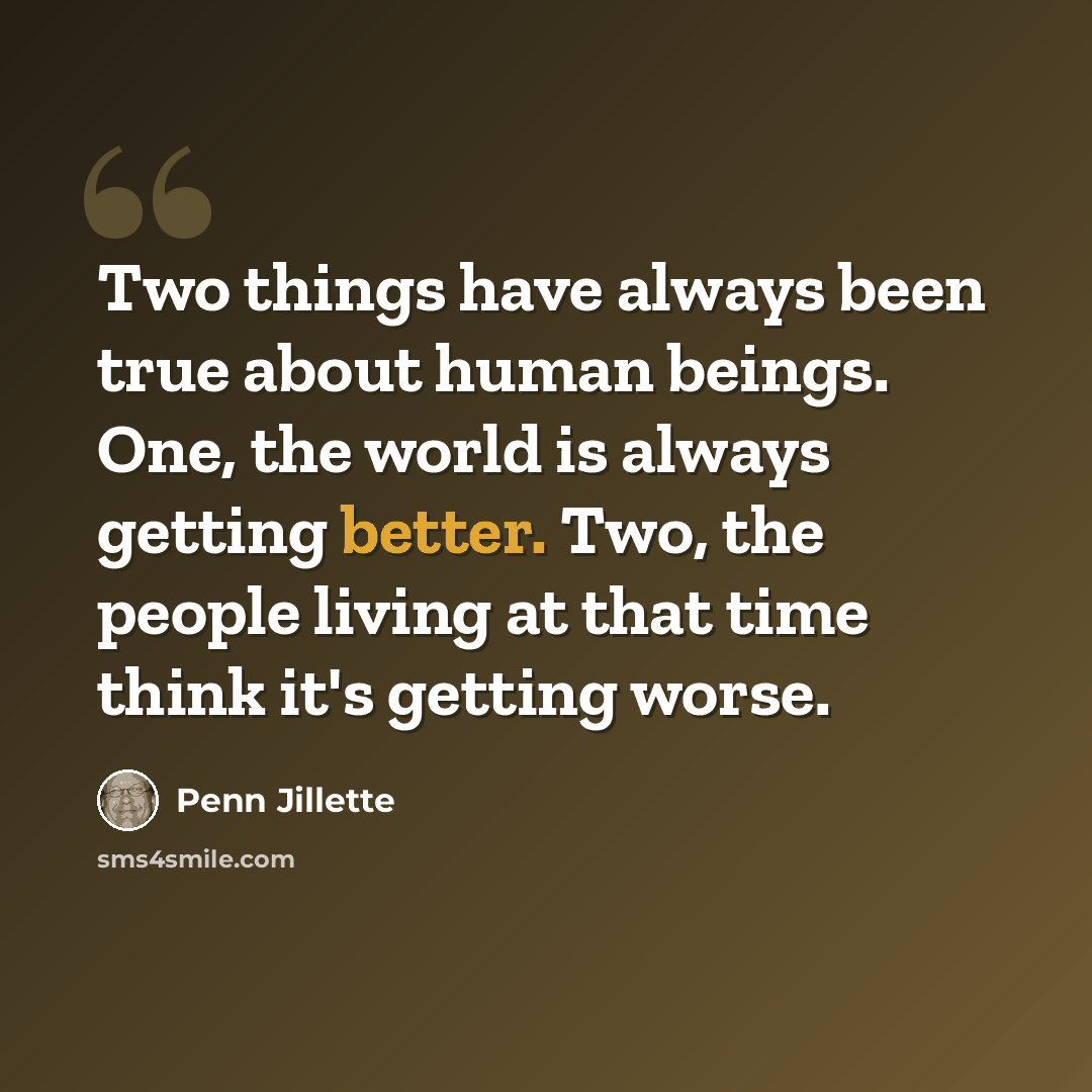 “Two things have always been true about human beings. One, the world is always getting better. Two, the people living at that time think it's getting worse.” quote by Penn Jillette