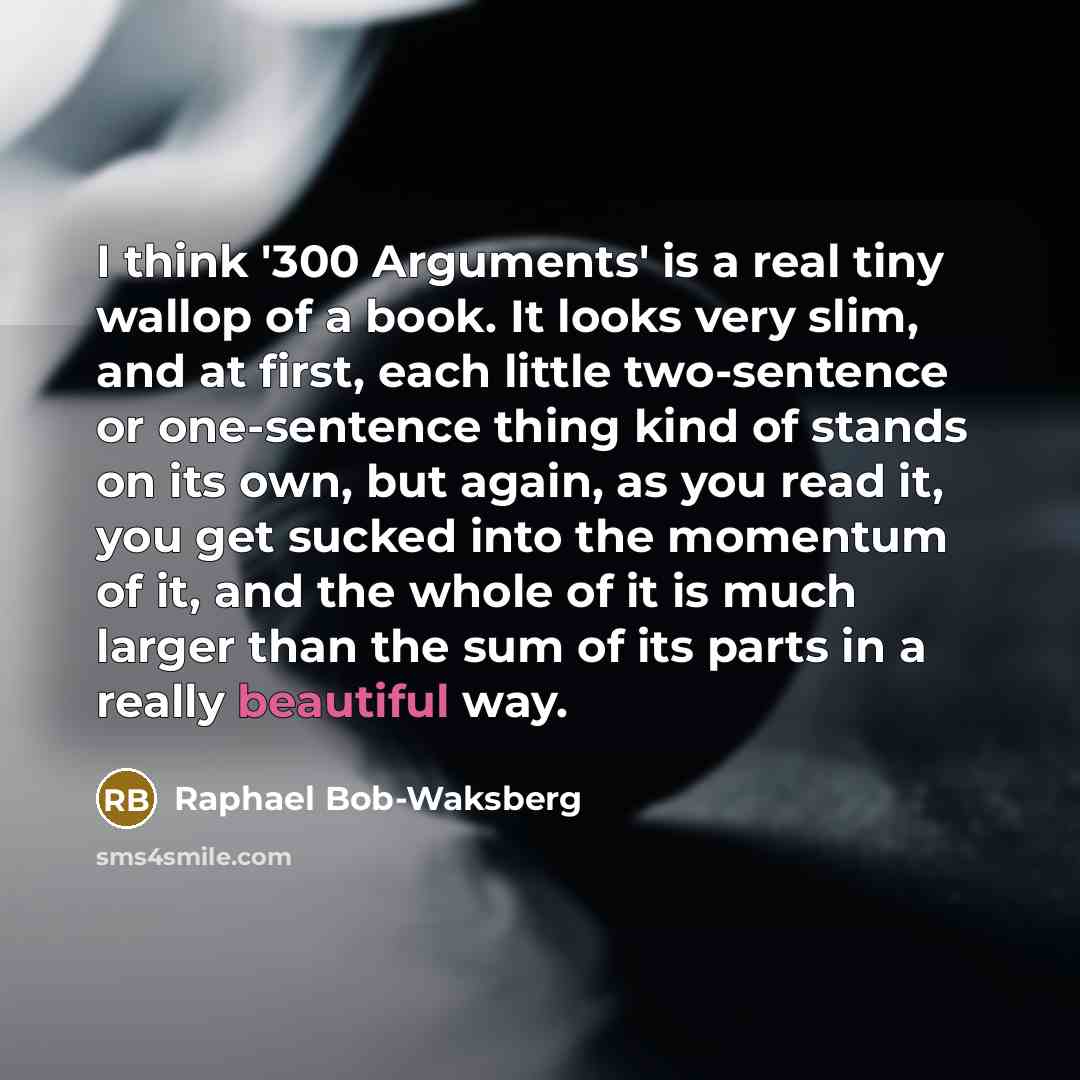 “I think '300 Arguments' is a real tiny wallop of a book. It looks very slim, and at first, each little two-sentence or one-sentence thing kind of stands on its own, but again, as you read it, you get sucked into the momentum of it, and the whole of it is much larger than the sum of its parts in a…” quote by Raphael Bob-Waksberg