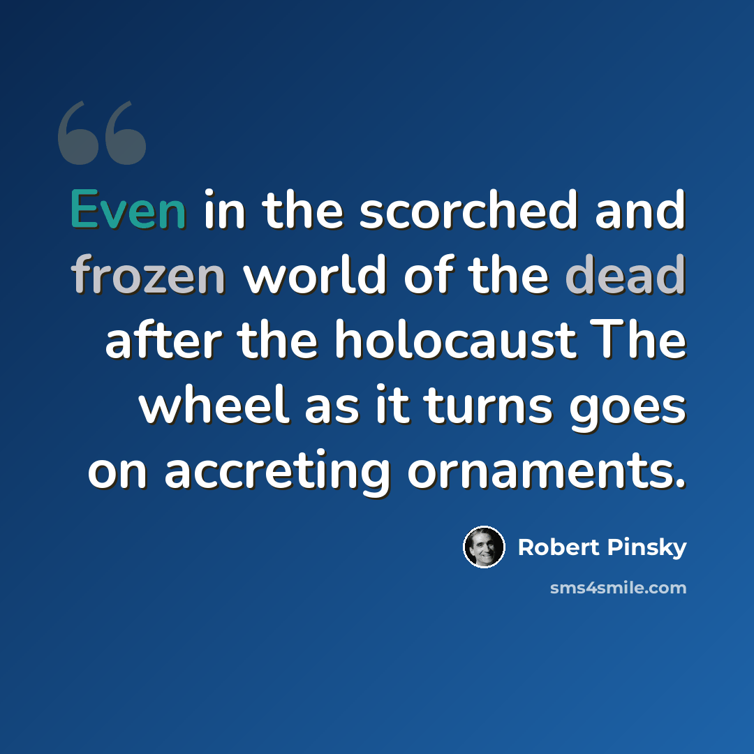 “Even in the scorched and frozen world of the dead after the holocaust The wheel as it turns goes on accreting ornaments.” quote by Robert Pinsky