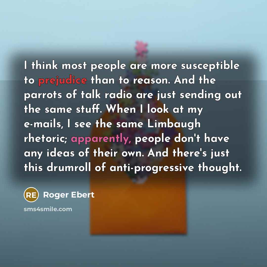 “I think most people are more susceptible to prejudice than to reason. And the parrots of talk radio are just sending out the same stuff. When I look at my e-mails, I see the same Limbaugh rhetoric; apparently, people don't have any ideas of their own. And there's just this drumroll of…” quote by Roger Ebert