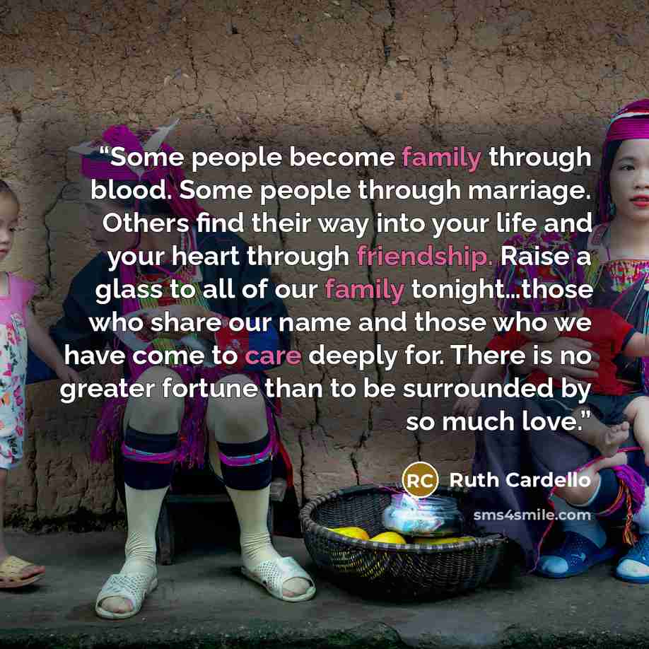 “Some people become family through blood. Some people through marriage. Others find their way into your life and your heart through friendship. Raise a glass to all of our family tonight…those who share our name and those who we have come to care deeply for. There is no greater fortune than to be…” quote by Ruth Cardello