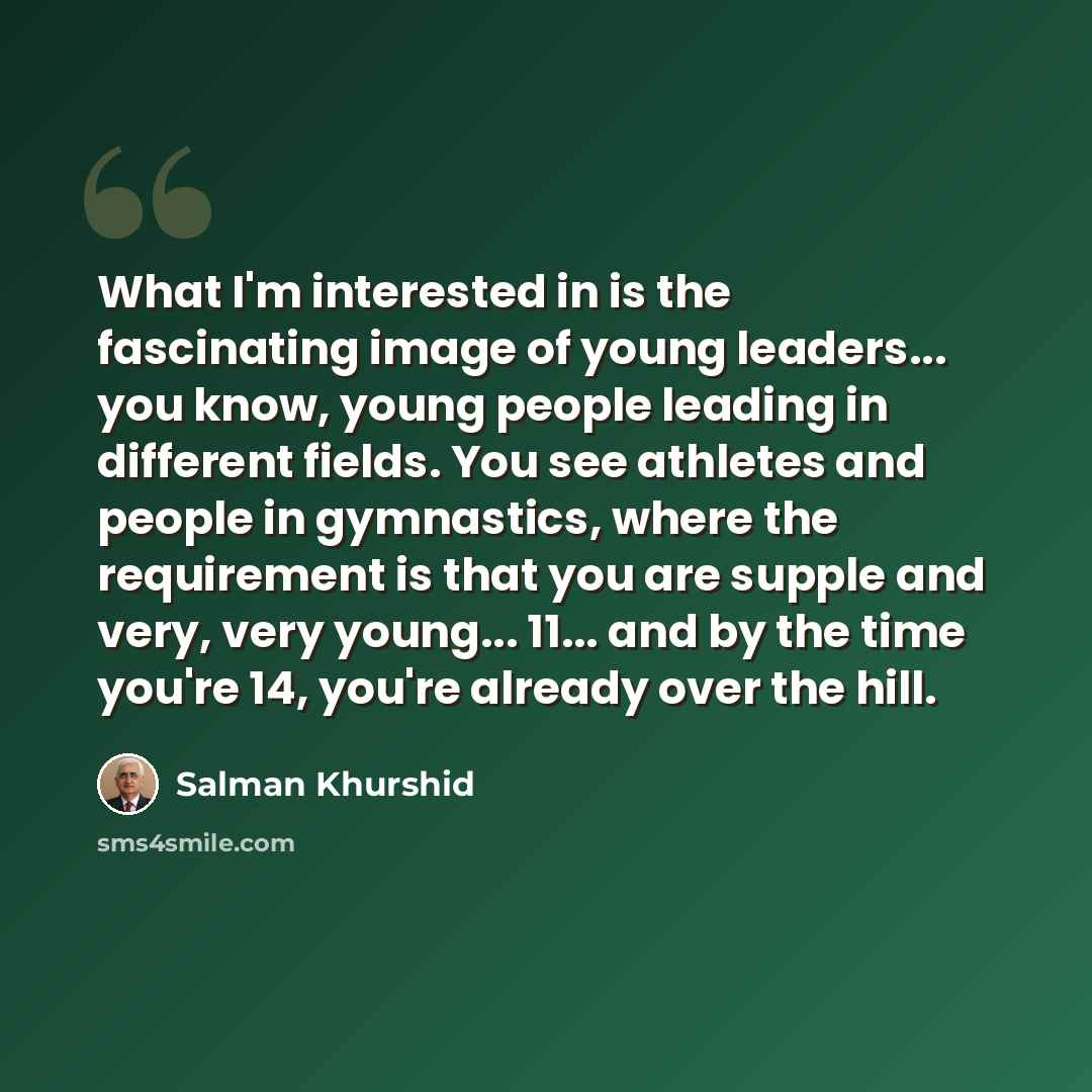 “What I'm interested in is the fascinating image of young leaders... you know, young people leading in different fields. You see athletes and people in gymnastics, where the requirement is that you are supple and very, very young... 11... and by the time you're 14, you're already over the hill.” quote by Salman Khurshid
