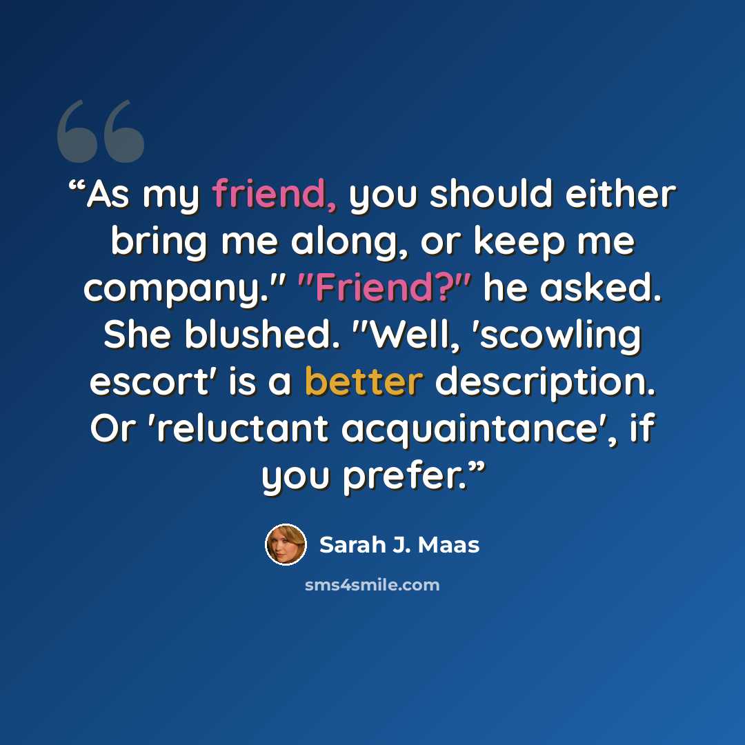 “As my friend, you should either bring me along, or keep me company." "Friend?" he asked. She blushed. "Well, 'scowling escort' is a better description. Or 'reluctant acquaintance', if you prefer.” quote by Sarah J. Maas
