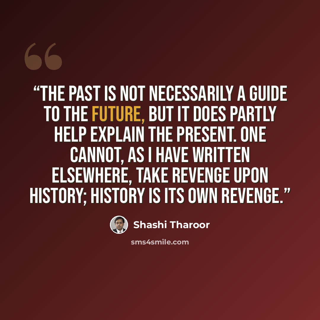 “The past is not necessarily a guide to the future, but it does partly help explain the present. One cannot, as I have written elsewhere, take revenge upon history; history is its own revenge.” quote by Shashi Tharoor