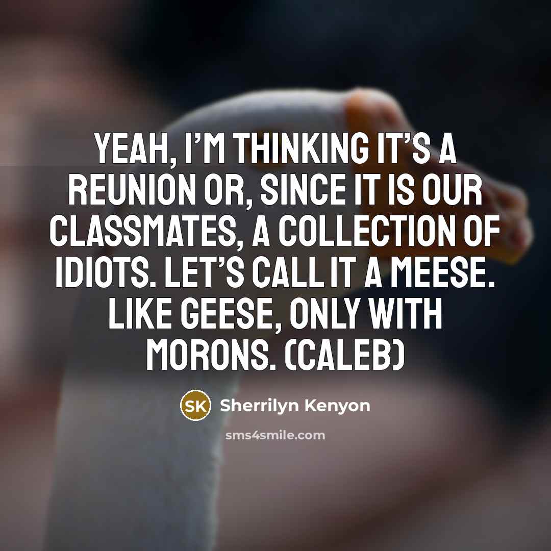“Yeah, I’m thinking it’s a reunion or, since it is our classmates, a collection of idiots. Let’s call it a meese. Like geese, only with morons. (Caleb)” quote by Sherrilyn Kenyon