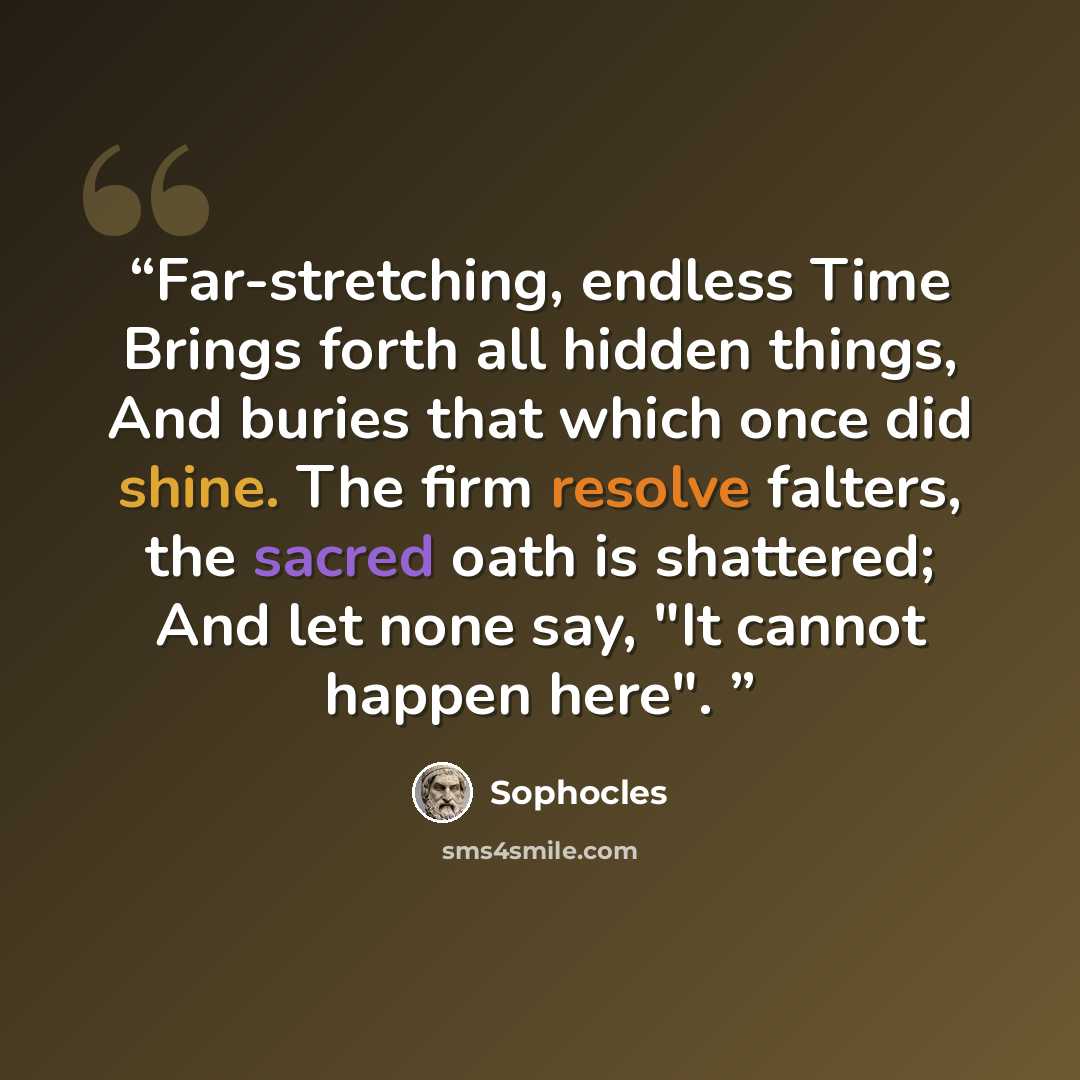 “Far-stretching, endless Time Brings forth all hidden things, And buries that which once did shine. The firm resolve falters, the sacred oath is shattered; And let none say, "It cannot happen here".” quote by Sophocles