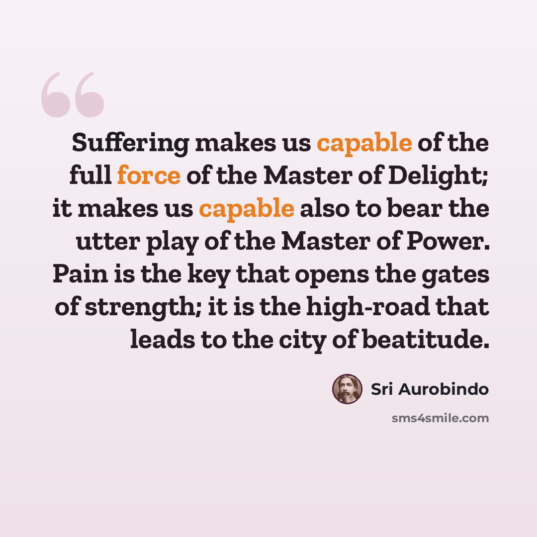 “Suffering makes us capable of the full force of the Master of Delight; it makes us capable also to bear the utter play of the Master of Power. Pain is the key that opens the gates of strength; it is the high-road that leads to the city of beatitude.” quote by Sri Aurobindo