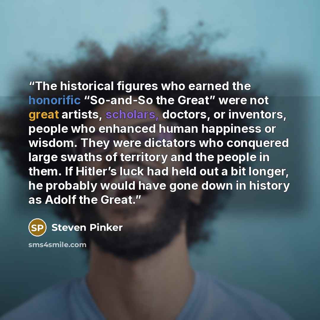 “The historical figures who earned the honorific “So-and-So the Great” were not great artists, scholars, doctors, or inventors, people who enhanced human happiness or wisdom. They were dictators who conquered large swaths of territory and the people in them. If Hitler’s luck had held out a bit…” quote by Steven Pinker