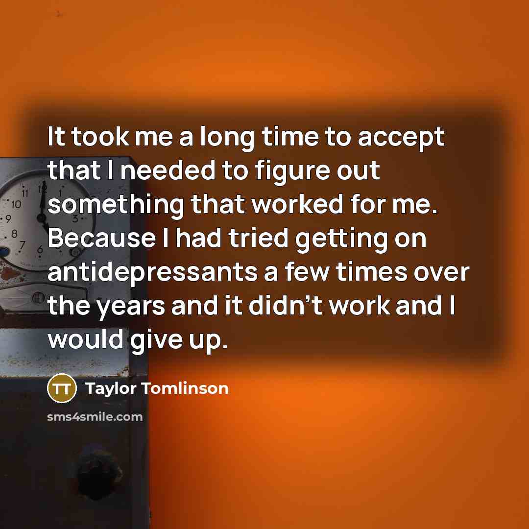 “It took me a long time to accept that I needed to figure out something that worked for me. Because I had tried getting on antidepressants a few times over the years and it didn't work and I would give up.” quote by Taylor Tomlinson