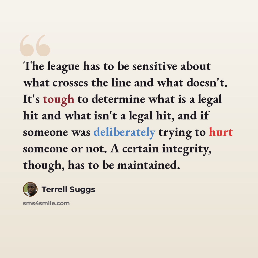 “The league has to be sensitive about what crosses the line and what doesn't. It's tough to determine what is a legal hit and what isn't a legal hit, and if someone was deliberately trying to hurt someone or not. A certain integrity, though, has to be maintained.” quote by Terrell Suggs