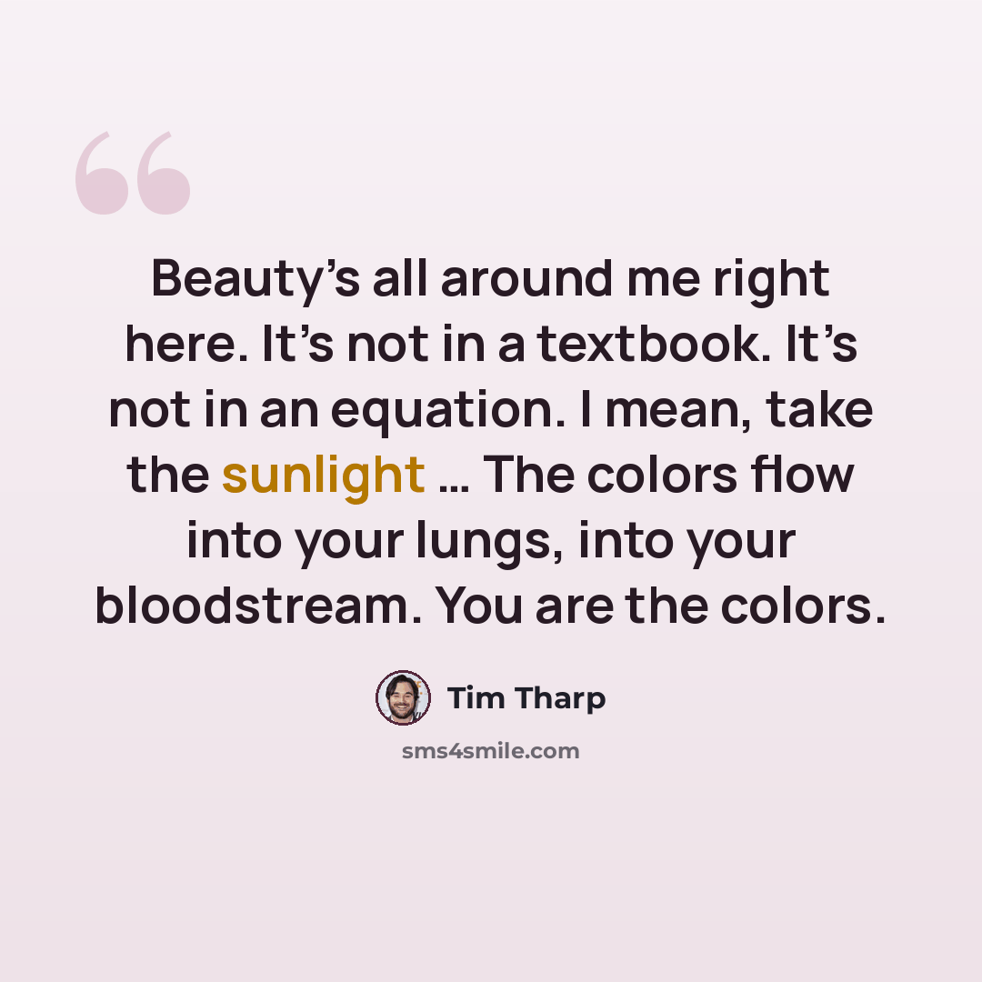 “Beauty’s all around me right here. It’s not in a textbook. It’s not in an equation. I mean, take the sunlight … The colors flow into your lungs, into your bloodstream. You are the colors.” quote by Tim Tharp