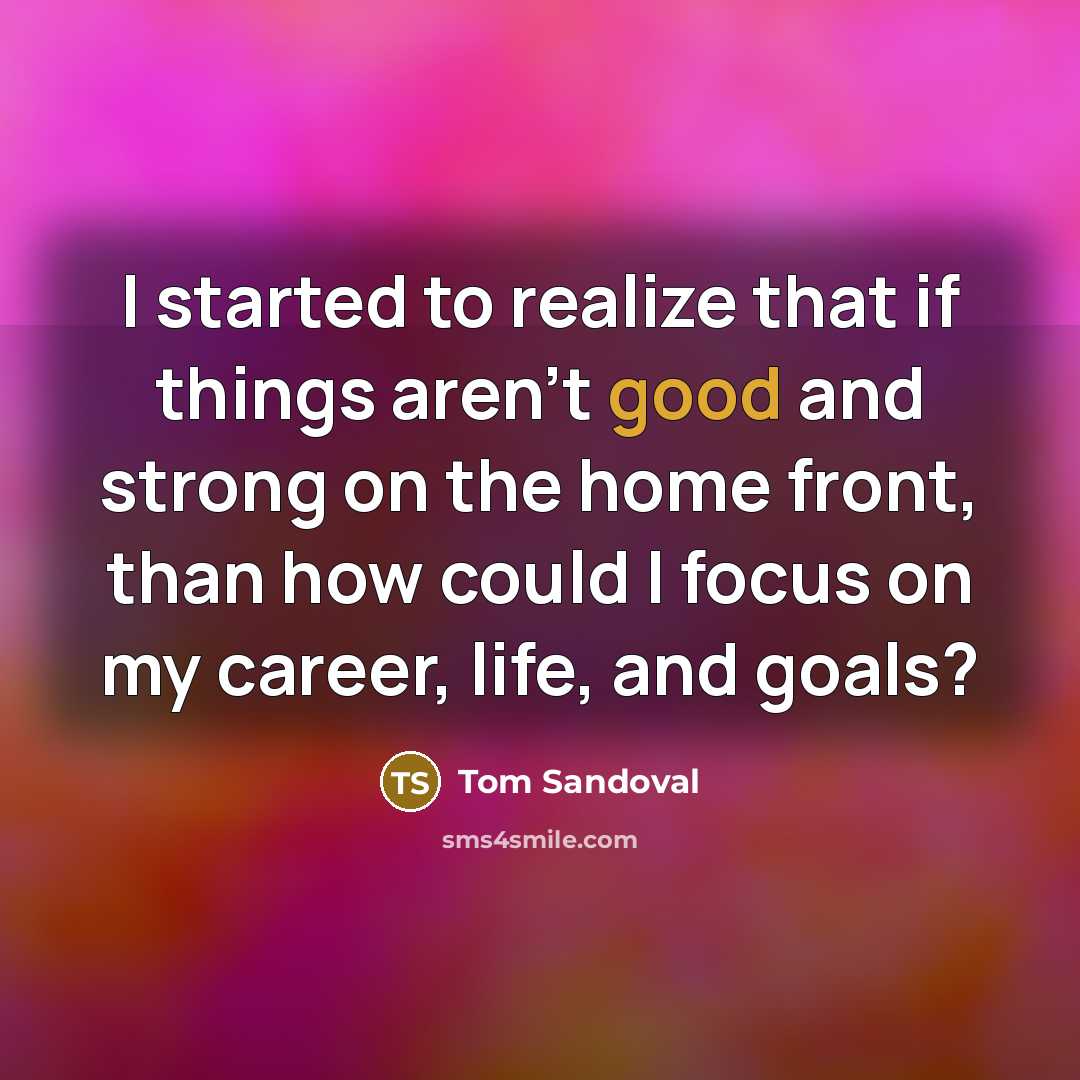 “I started to realize that if things aren't good and strong on the home front, than how could I focus on my career, life, and goals?” quote by Tom Sandoval