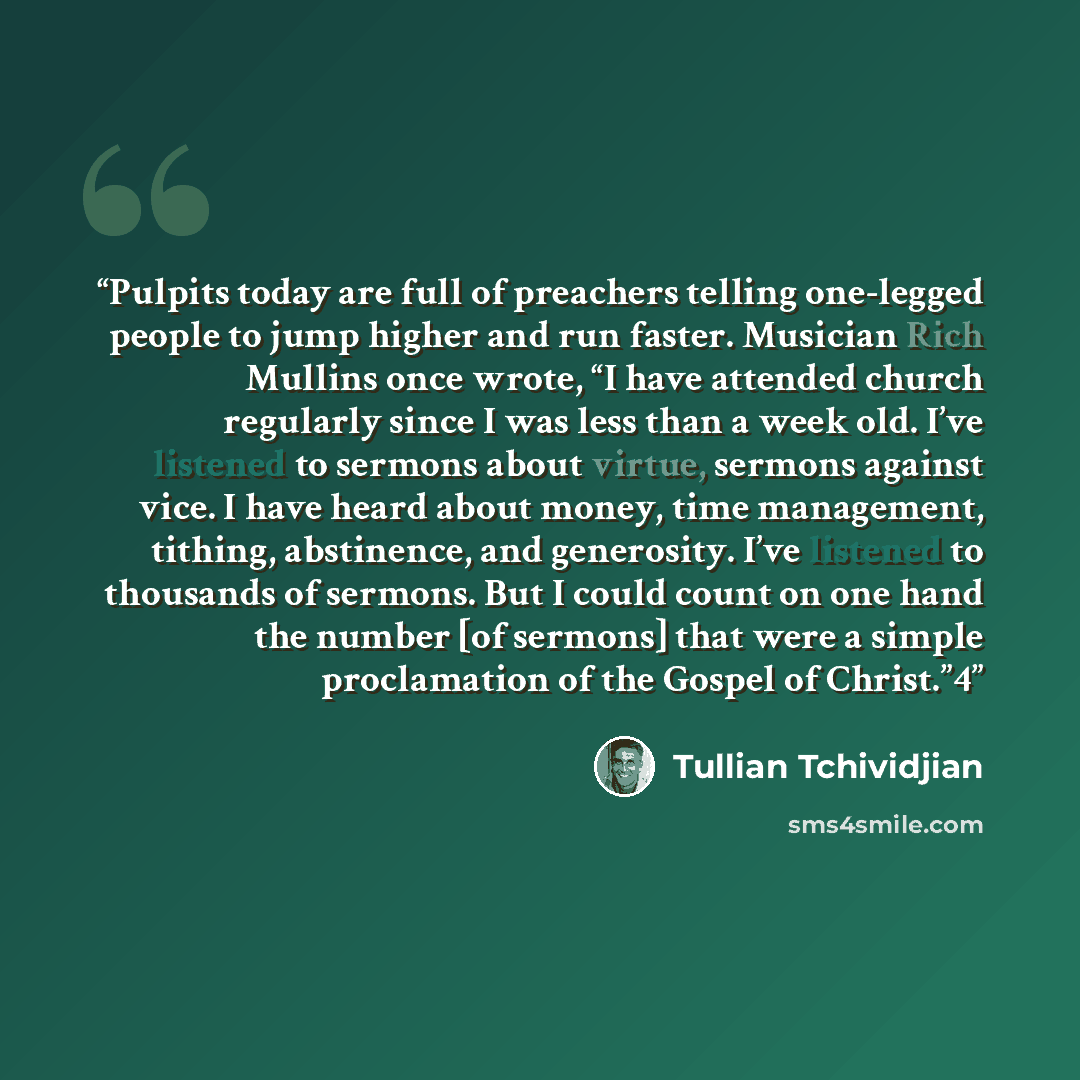 “Pulpits today are full of preachers telling one-legged people to jump higher and run faster. Musician Rich Mullins once wrote, “I have attended church regularly since I was less than a week old. I’ve listened to sermons about virtue, sermons against vice. I have heard about money, time management…” quote by Tullian Tchividjian
