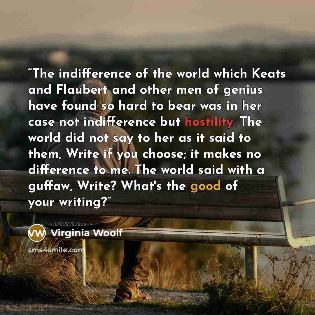 “The indifference of the world which Keats and Flaubert and other men of genius have found so hard to bear was in her case not indifference but hostility. The world did not say to her as it said to them, Write if you choose; it makes no difference to me. The world said with a guffaw, Write? What's…” quote by Virginia Woolf