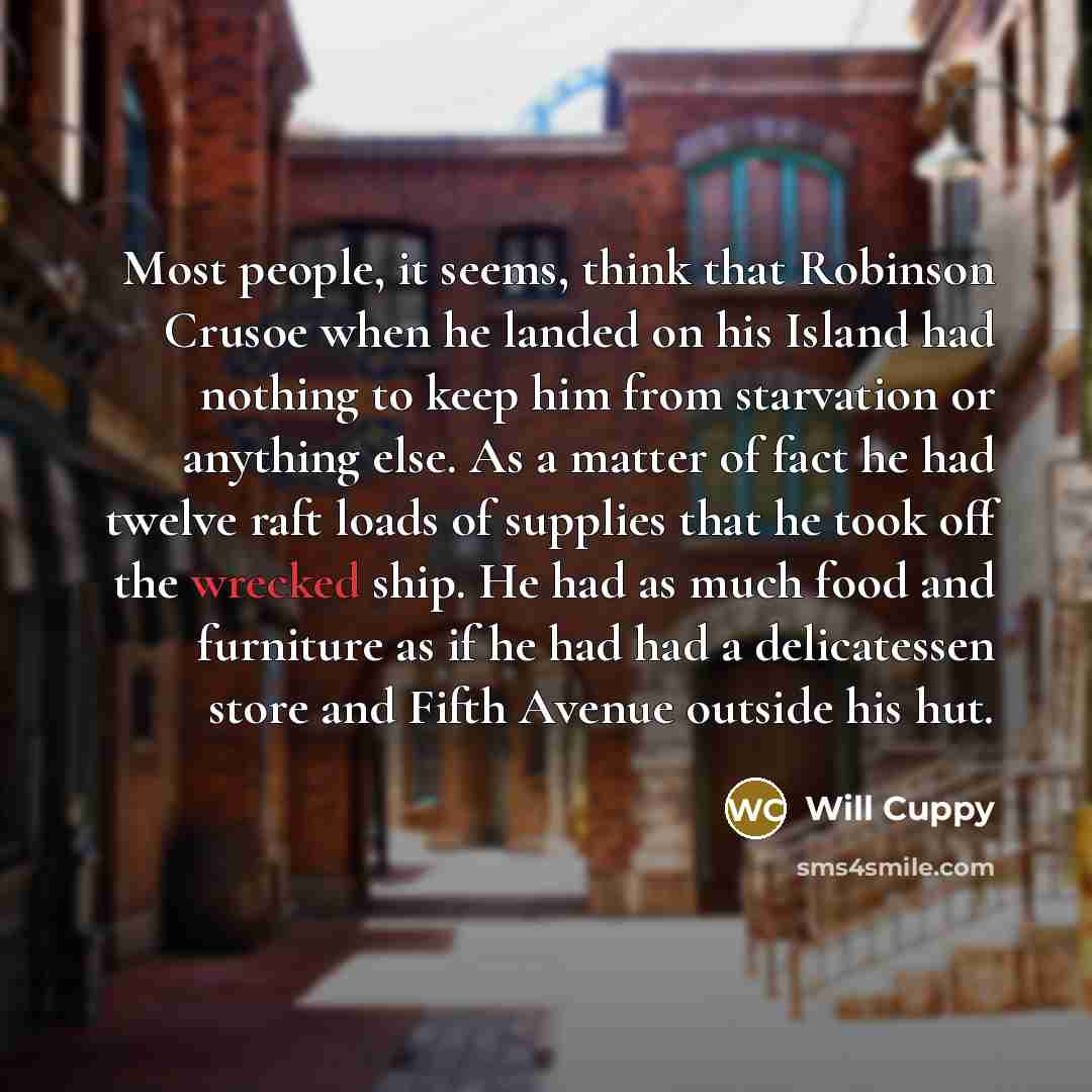 “Most people, it seems, think that Robinson Crusoe when he landed on his Island had nothing to keep him from starvation or anything else. As a matter of fact he had twelve raft loads of supplies that he took off the wrecked ship. He had as much food and furniture as if he had had a delicatessen…” quote by Will Cuppy