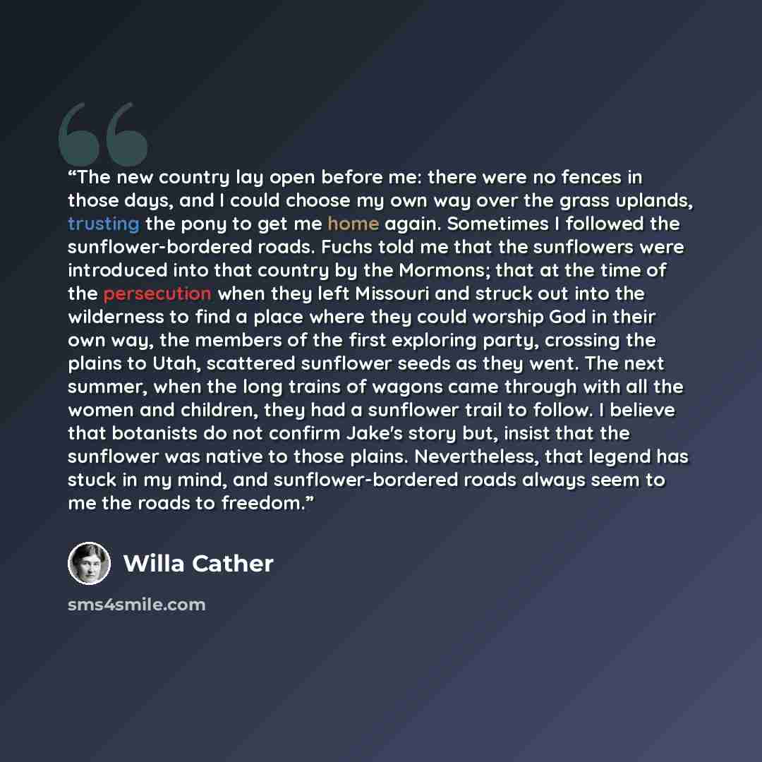 “The new country lay open before me: there were no fences in those days, and I could choose my own way over the grass uplands, trusting the pony to get me home again. Sometimes I followed the sunflower-bordered roads. Fuchs told me that the sunflowers were introduced into that country by the…” quote by Willa Cather