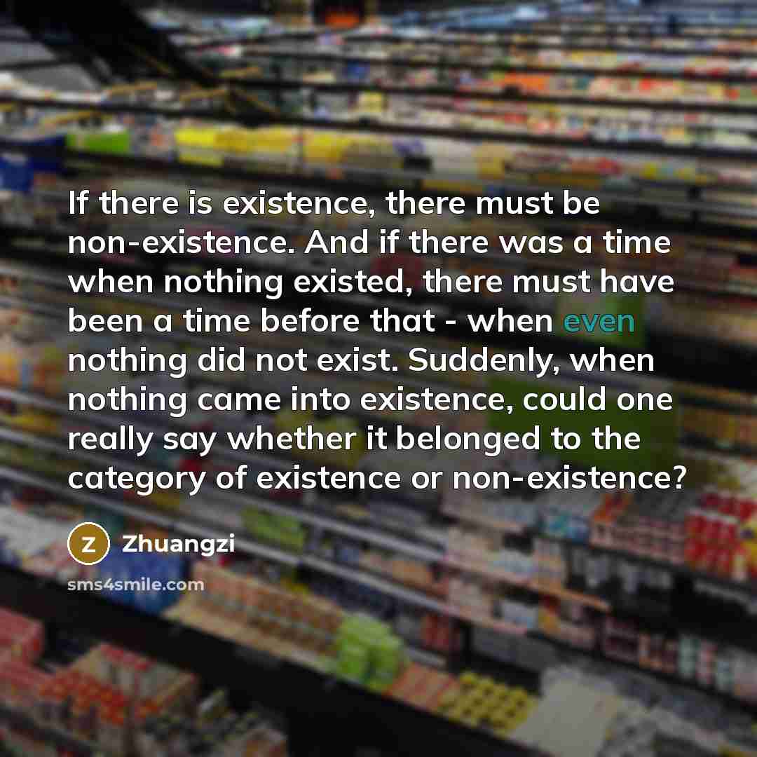 “If there is existence, there must be non-existence. And if there was a time when nothing existed, there must have been a time before that - when even nothing did not exist. Suddenly, when nothing came into existence, could one really say whether it belonged to the category of existence or…” quote by Zhuangzi