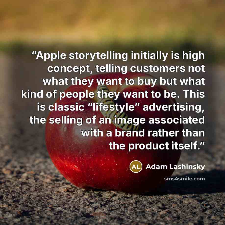 “Apple storytelling initially is high concept, telling customers not what they want to buy but what kind of people they want to be. This is classic “lifestyle” advertising, the selling of an image associated with a brand rather than the product itself.” quote by Adam Lashinsky