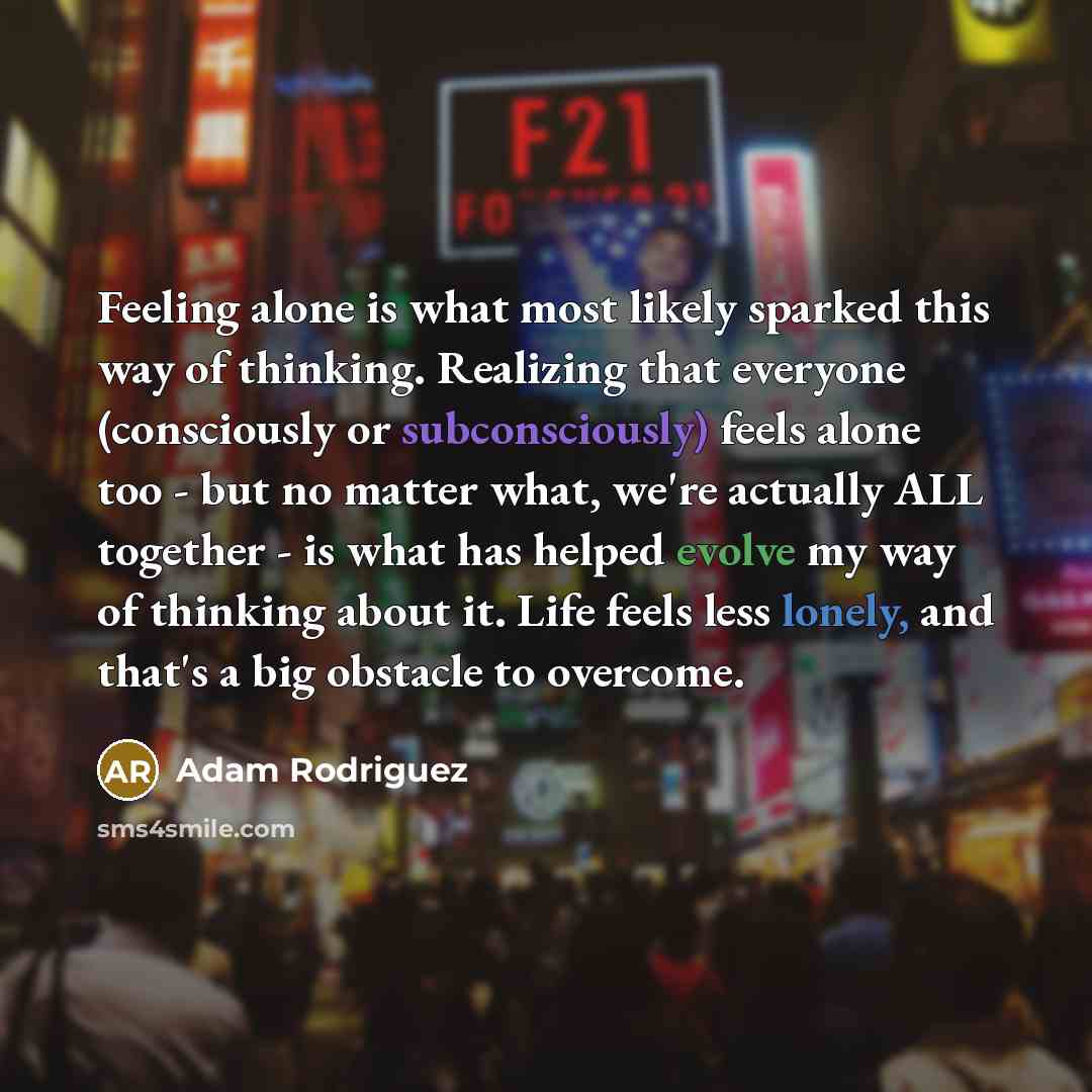 “Feeling alone is what most likely sparked this way of thinking. Realizing that everyone (consciously or subconsciously) feels alone too - but no matter what, we're actually ALL together - is what has helped evolve my way of thinking about it. Life feels less lonely, and that's a big obstacle to…” quote by Adam Rodriguez