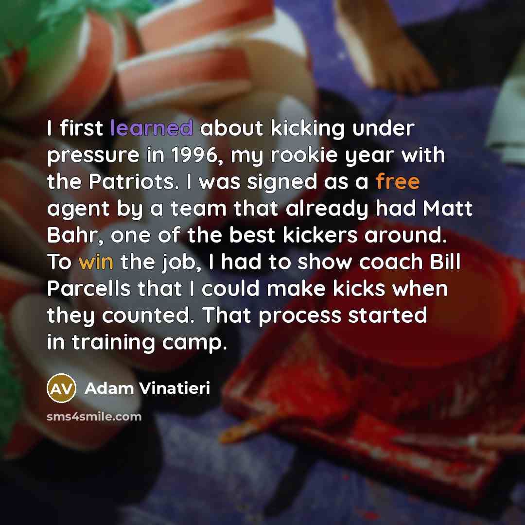 “I first learned about kicking under pressure in 1996, my rookie year with the Patriots. I was signed as a free agent by a team that already had Matt Bahr, one of the best kickers around. To win the job, I had to show coach Bill Parcells that I could make kicks when they counted. That process…” quote by Adam Vinatieri