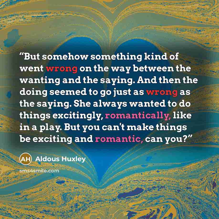 “But somehow something kind of went wrong on the way between the wanting and the saying. And then the doing seemed to go just as wrong as the saying. She always wanted to do things excitingly, romantically, like in a play. But you can't make things be exciting and romantic, can you?” quote by Aldous Huxley