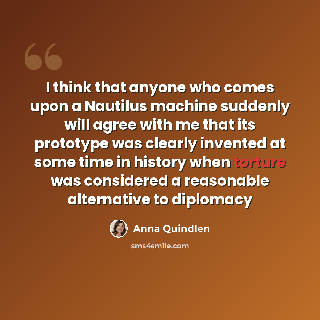 “I think that anyone who comes upon a Nautilus machine suddenly will agree with me that its prototype was clearly invented at some time in history when torture was considered a reasonable alternative to diplomacy” quote by Anna Quindlen