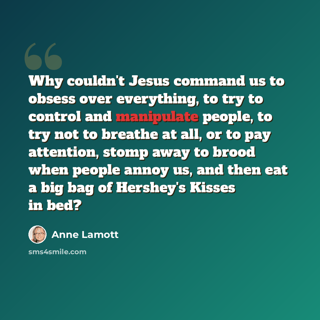 “Why couldn't Jesus command us to obsess over everything, to try to control and manipulate people, to try not to breathe at all, or to pay attention, stomp away to brood when people annoy us, and then eat a big bag of Hershey's Kisses in bed?” quote by Anne Lamott