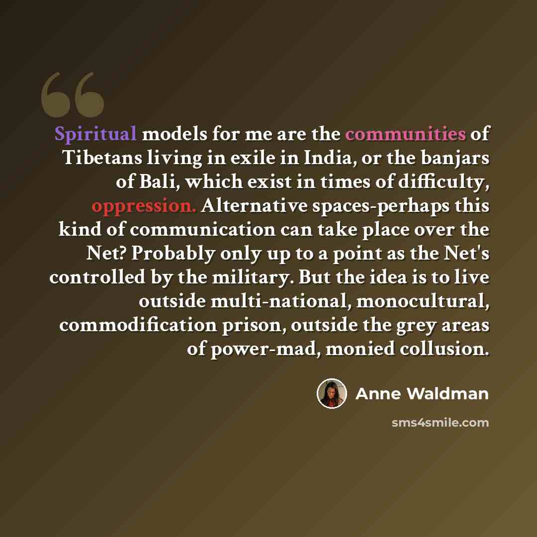 “Spiritual models for me are the communities of Tibetans living in exile in India, or the banjars of Bali, which exist in times of difficulty, oppression. Alternative spaces-perhaps this kind of communication can take place over the Net? Probably only up to a point as the Net's controlled by the…” quote by Anne Waldman