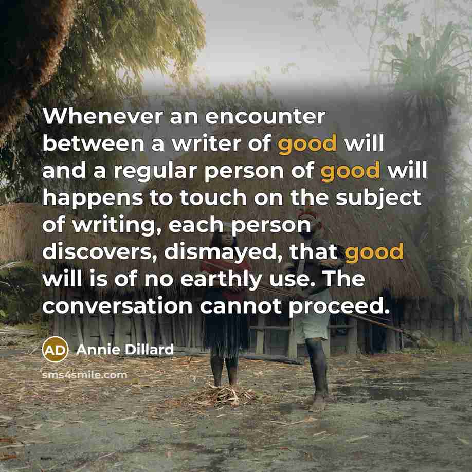 “Whenever an encounter between a writer of good will and a regular person of good will happens to touch on the subject of writing, each person discovers, dismayed, that good will is of no earthly use. The conversation cannot proceed.” quote by Annie Dillard