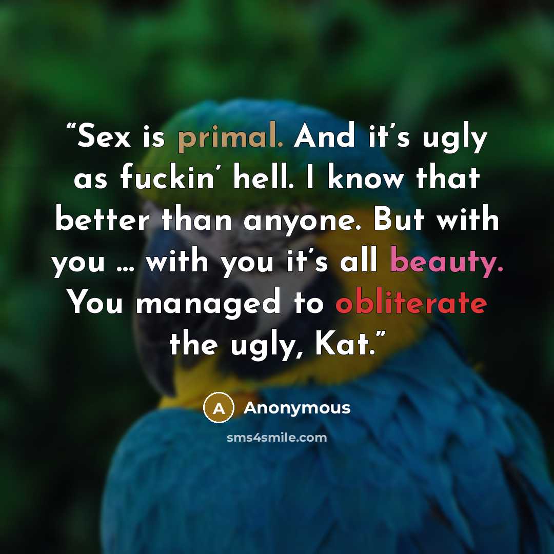 “Sex is primal. And it’s ugly as fuckin’ hell. I know that better than anyone. But with you … with you it’s all beauty. You managed to obliterate the ugly, Kat.” quote by Anonymous