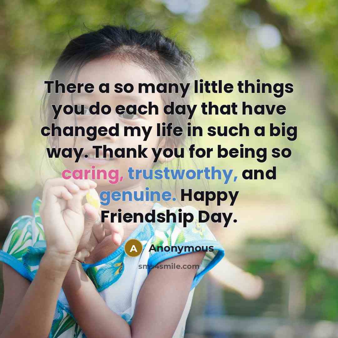“There a so many little things you do each day that have changed my life in such a big way. Thank you for being so caring, trustworthy, and genuine. Happy Friendship Day.” quote by Anonymous