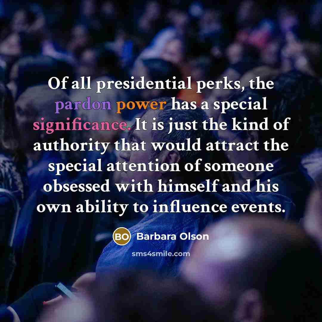 “Of all presidential perks, the pardon power has a special significance. It is just the kind of authority that would attract the special attention of someone obsessed with himself and his own ability to influence events.” quote by Barbara Olson