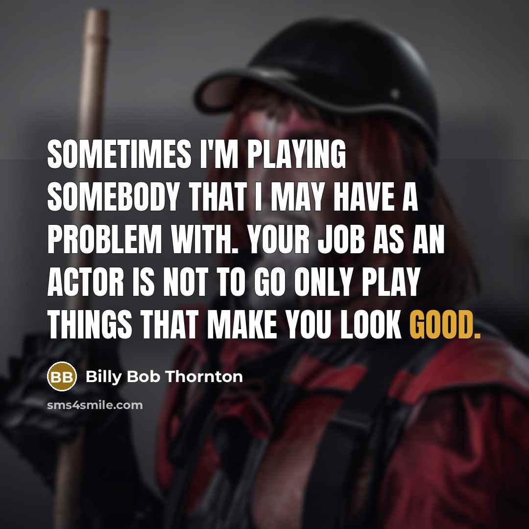 “Sometimes I'm playing somebody that I may have a problem with. Your job as an actor is not to go only play things that make you look good.” quote by Billy Bob Thornton