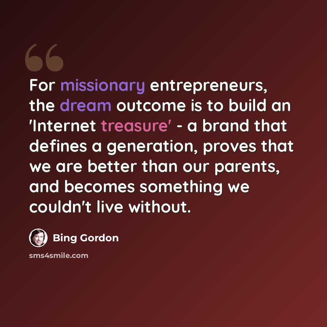 “For missionary entrepreneurs, the dream outcome is to build an 'Internet treasure' - a brand that defines a generation, proves that we are better than our parents, and becomes something we couldn't live without.” quote by Bing Gordon