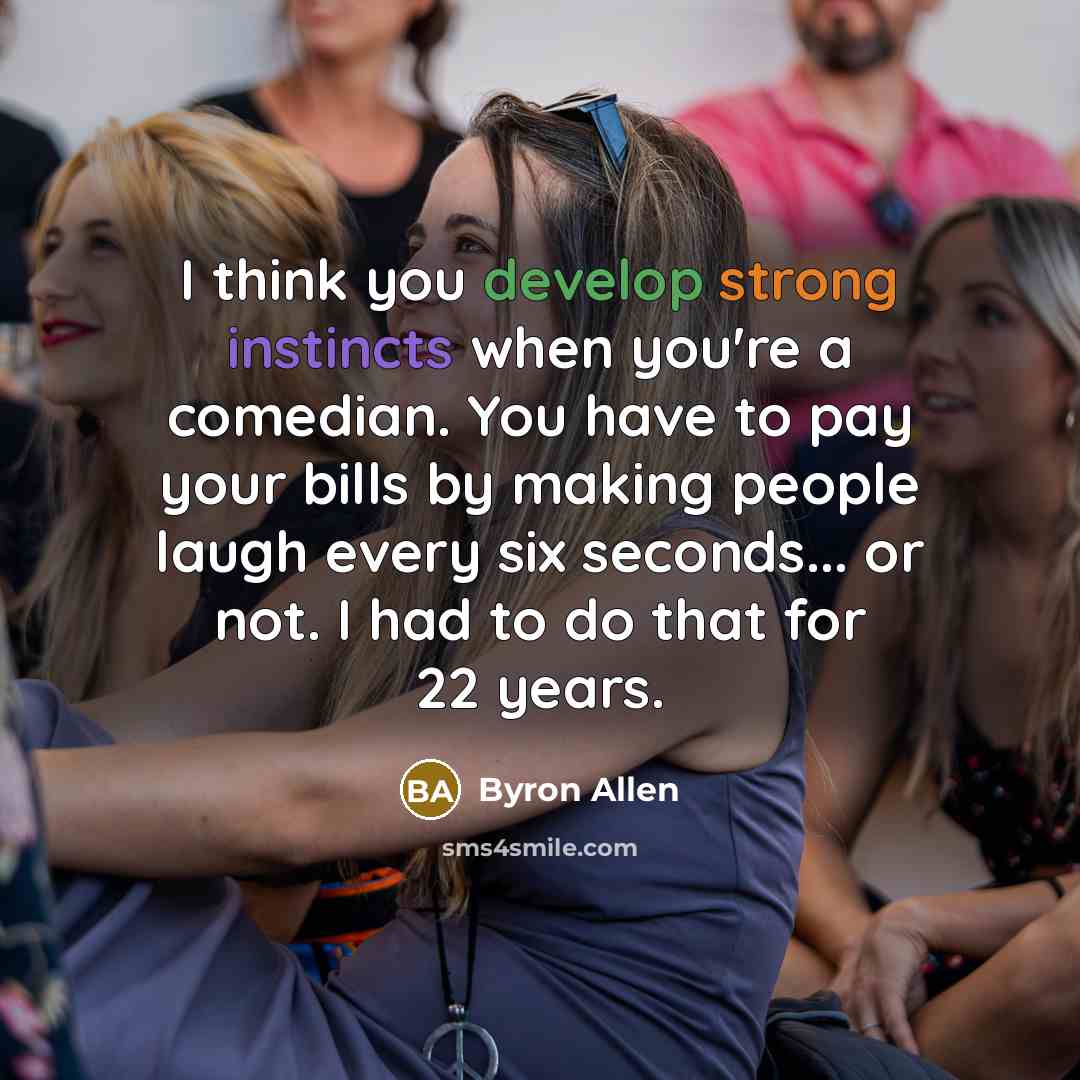 “I think you develop strong instincts when you're a comedian. You have to pay your bills by making people laugh every six seconds... or not. I had to do that for 22 years.” quote by Byron Allen