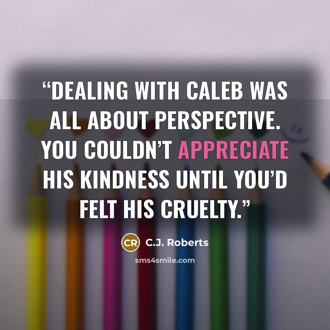 “Dealing with Caleb was all about perspective. You couldn’t appreciate his kindness until you’d felt his cruelty.” quote by C.J. Roberts