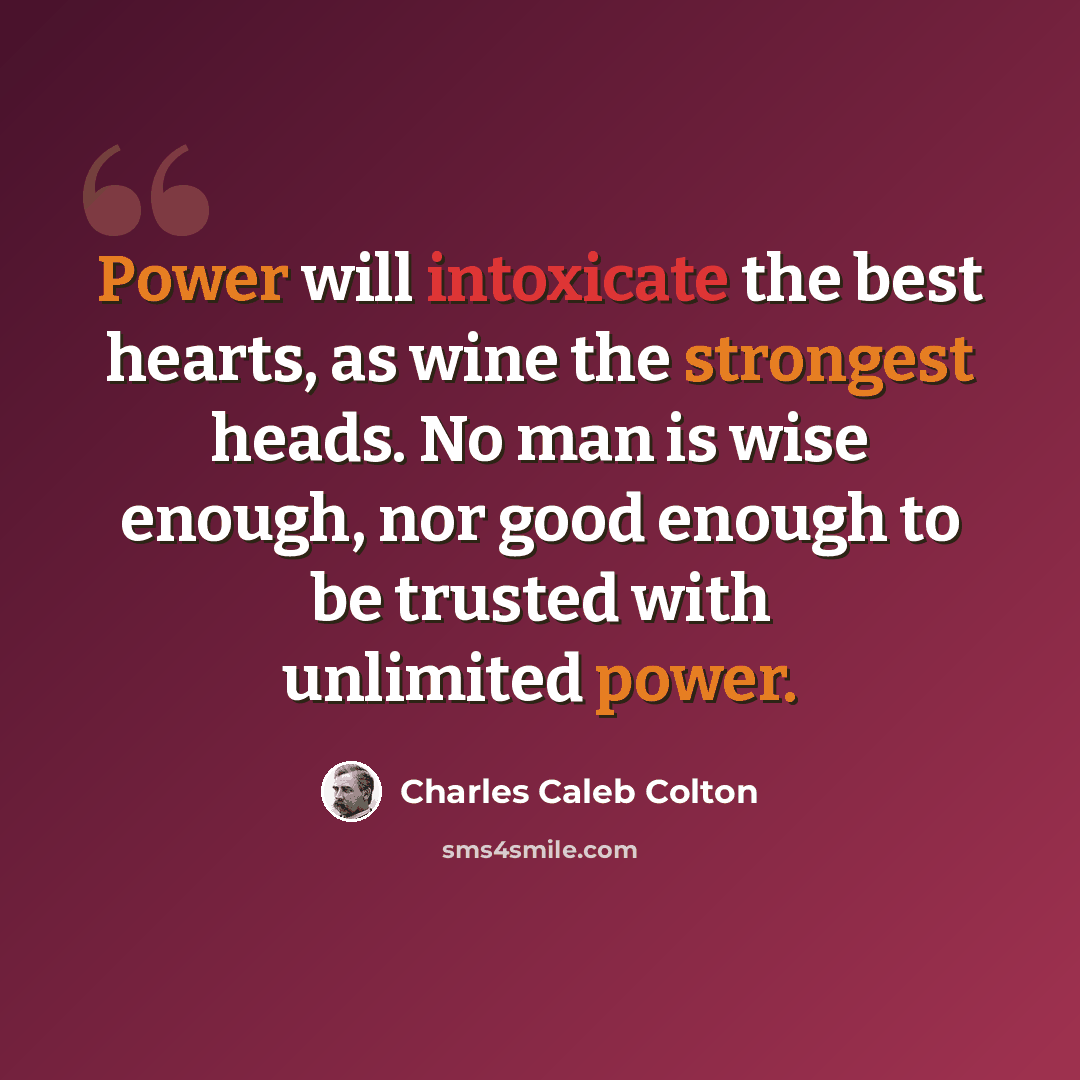 “Power will intoxicate the best hearts, as wine the strongest heads. No man is wise enough, nor good enough to be trusted with unlimited power.” quote by Charles Caleb Colton