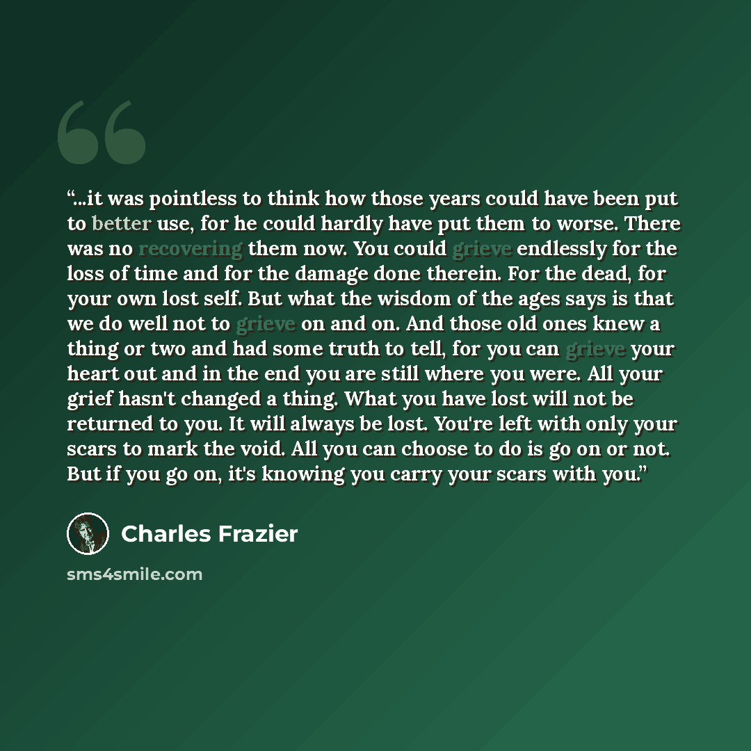 “...it was pointless to think how those years could have been put to better use, for he could hardly have put them to worse. There was no recovering them now. You could grieve endlessly for the loss of time and for the damage done therein. For the dead, for your own lost self. But what the wisdom…” quote by Charles Frazier