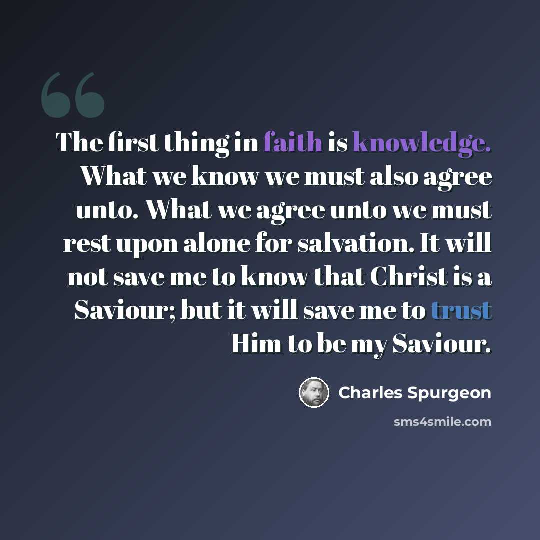 “The first thing in faith is knowledge. What we know we must also agree unto. What we agree unto we must rest upon alone for salvation. It will not save me to know that Christ is a Saviour; but it will save me to trust Him to be my Saviour.” quote by Charles Spurgeon